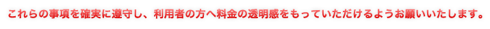 これらの事項を確実に遵守し、利用者の方へ料金の透明感をもっていただけるようお願いいたします。